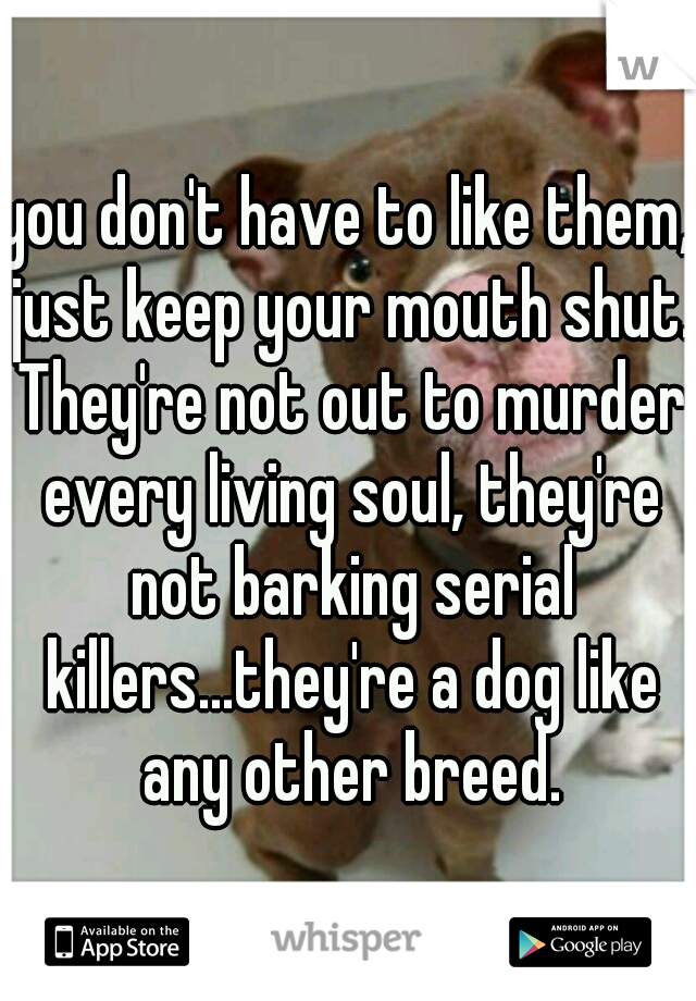 you don't have to like them, just keep your mouth shut. They're not out to murder every living soul, they're not barking serial killers...they're a dog like any other breed.