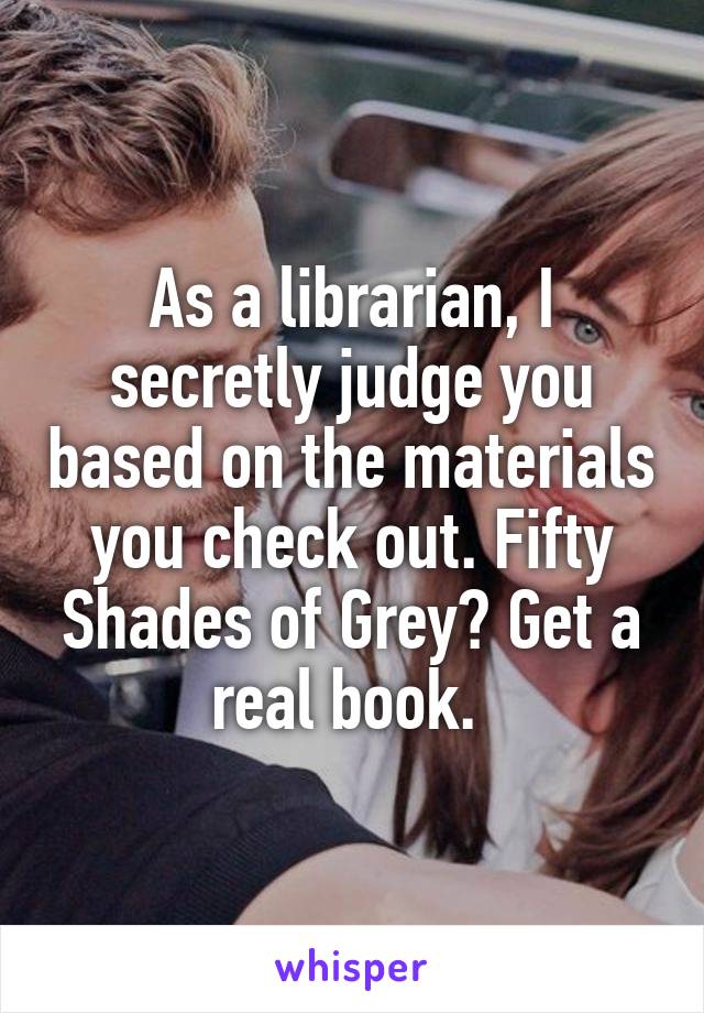 As a librarian, I secretly judge you based on the materials you check out. Fifty Shades of Grey? Get a real book. 
