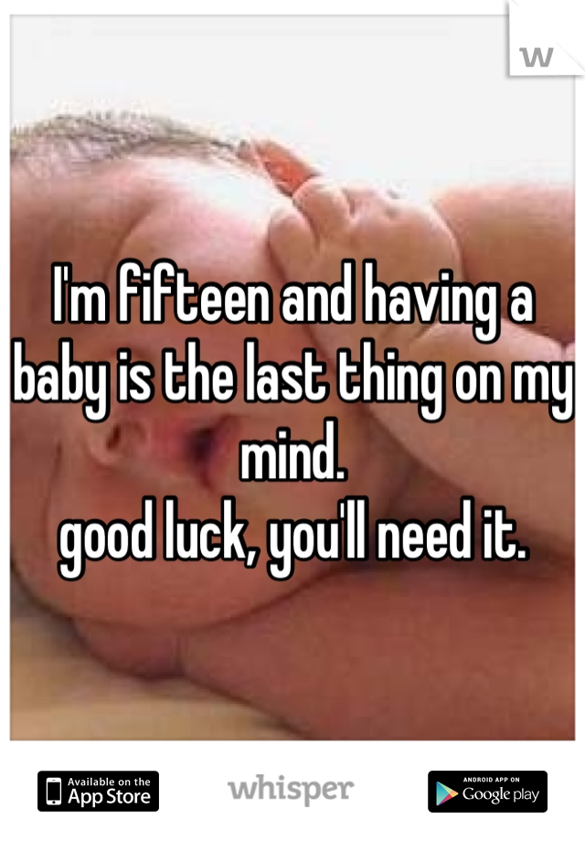 I'm fifteen and having a baby is the last thing on my mind.
good luck, you'll need it.