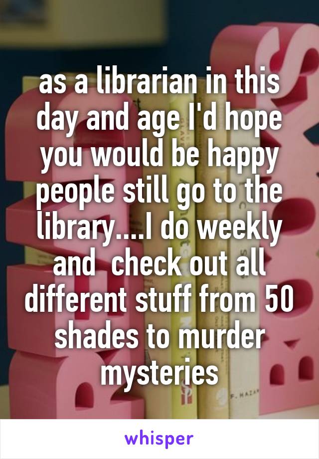 as a librarian in this day and age I'd hope you would be happy people still go to the library....I do weekly and  check out all different stuff from 50 shades to murder mysteries