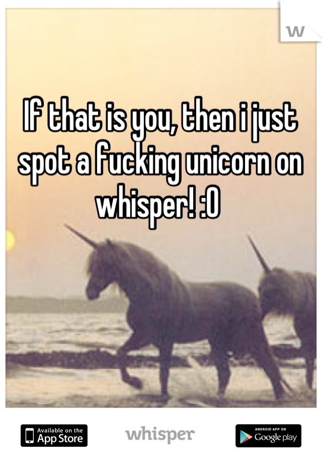 If that is you, then i just spot a fucking unicorn on whisper! :O 