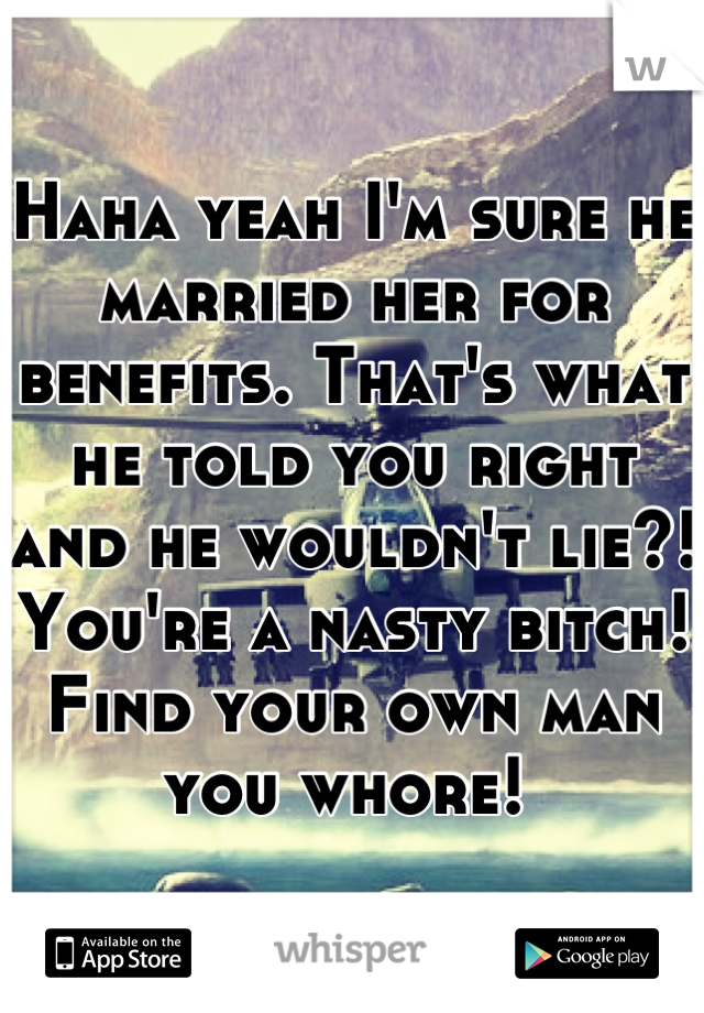 Haha yeah I'm sure he married her for benefits. That's what he told you right and he wouldn't lie?! You're a nasty bitch! Find your own man you whore! 