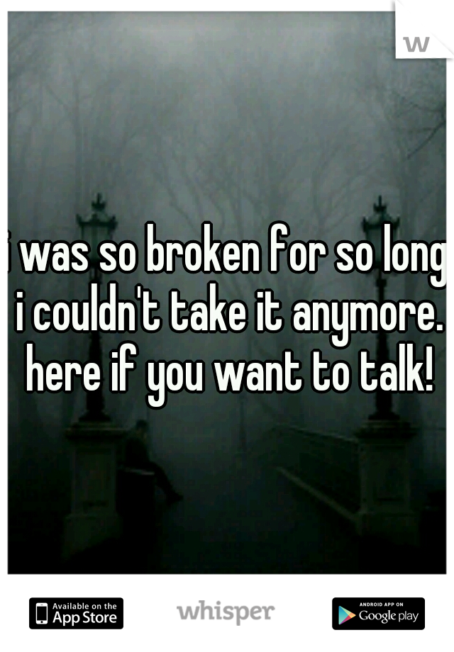 i was so broken for so long i couldn't take it anymore. here if you want to talk!