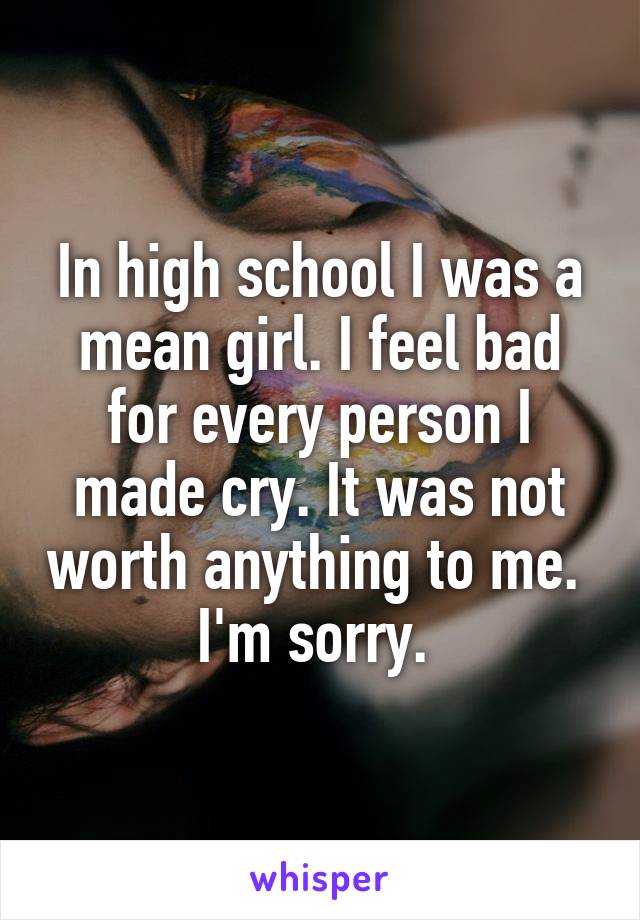 In high school I was a mean girl. I feel bad for every person I made cry. It was not worth anything to me. 
I'm sorry. 