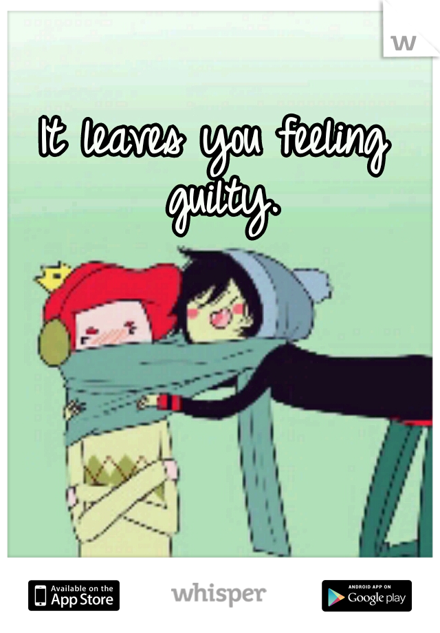 It leaves you feeling guilty.