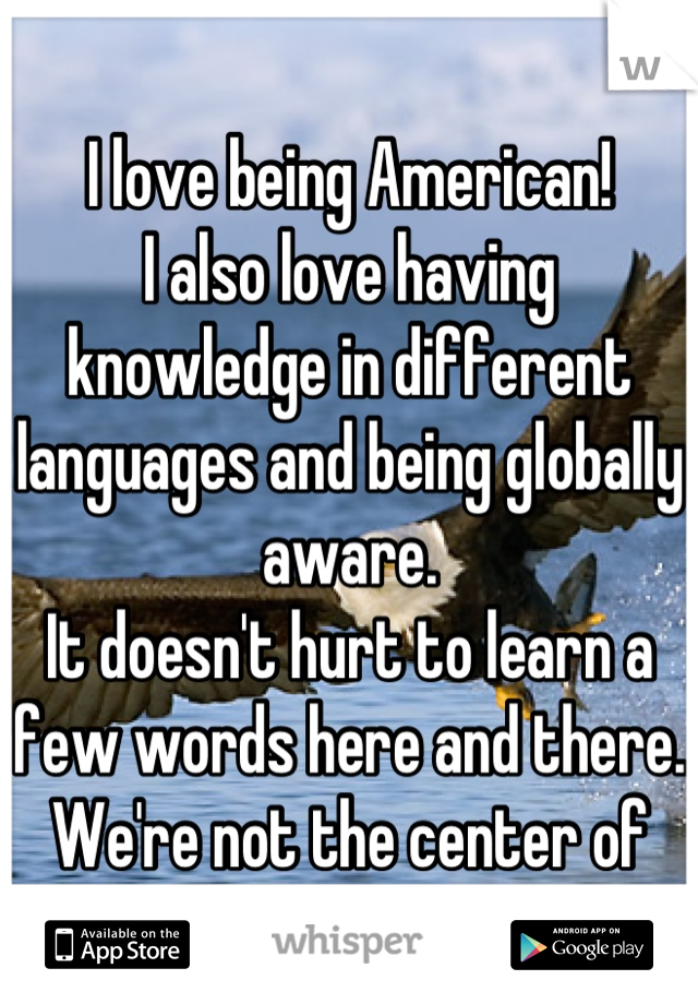 I love being American!
I also love having knowledge in different languages and being globally aware.
It doesn't hurt to learn a few words here and there. We're not the center of the universe.
