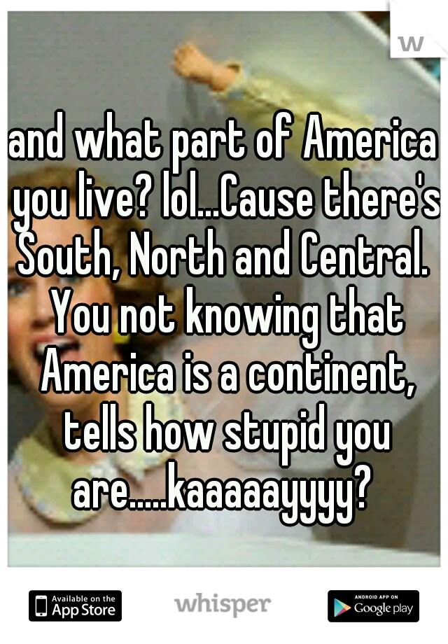 and what part of America you live? lol...Cause there's South, North and Central.  You not knowing that America is a continent, tells how stupid you are.....kaaaaayyyy? 