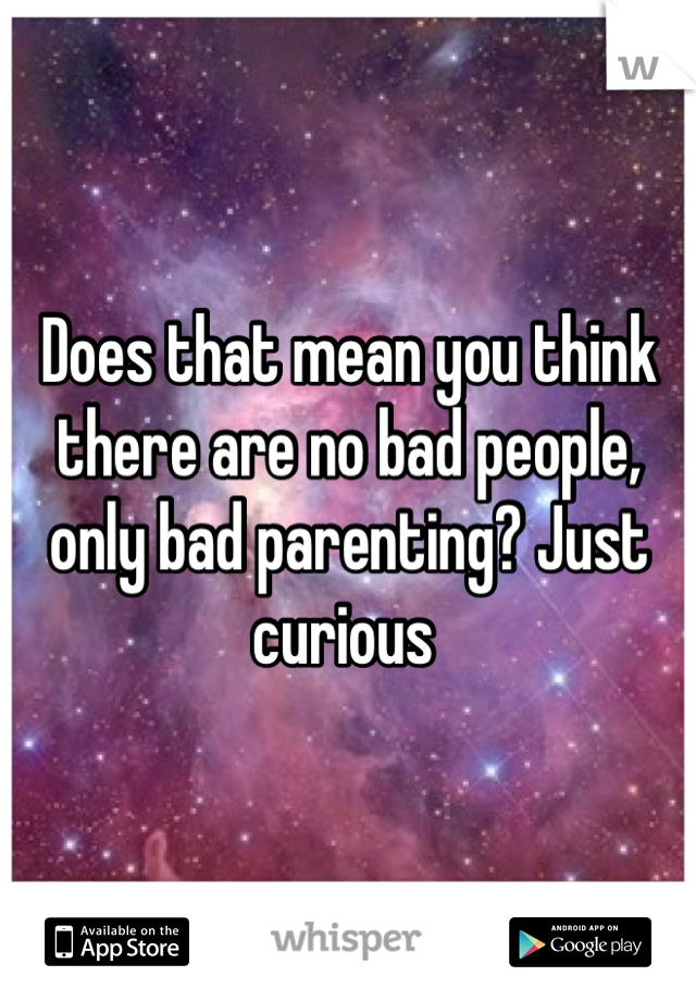 Does that mean you think there are no bad people, only bad parenting? Just curious 