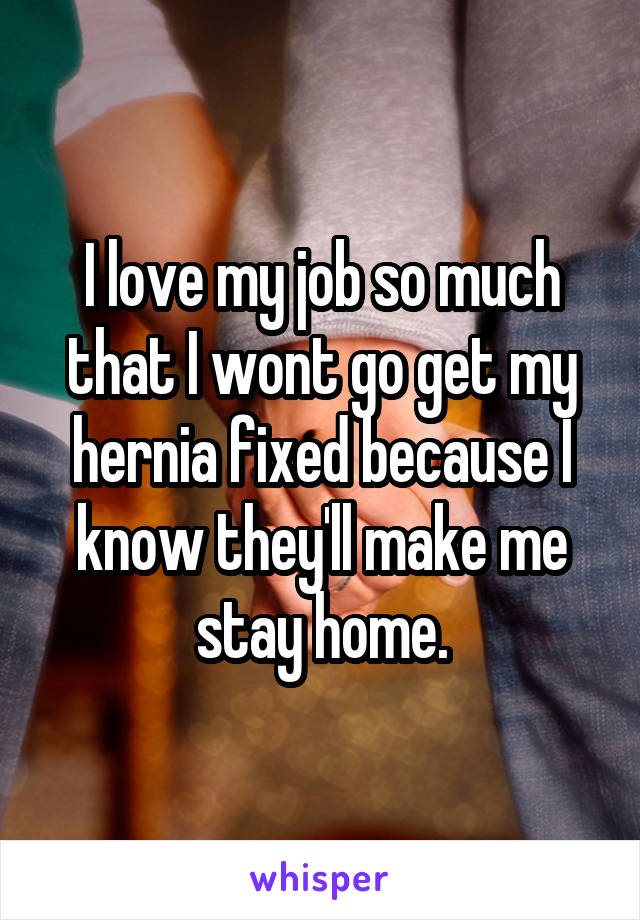 I love my job so much that I wont go get my hernia fixed because I know they'll make me stay home.
