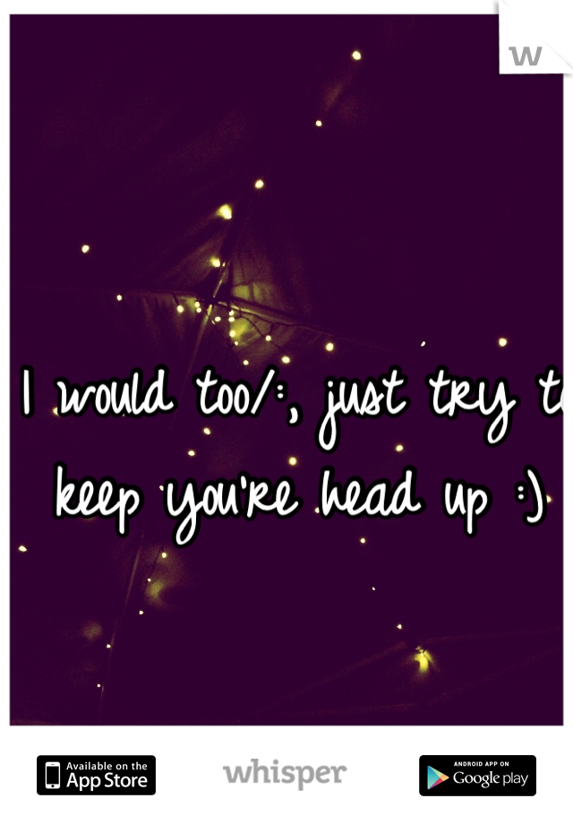 I would too/:, just try to keep you're head up :)