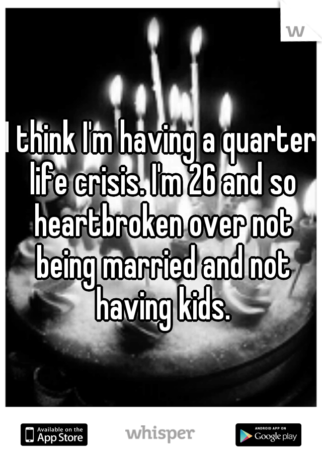 I think I'm having a quarter life crisis. I'm 26 and so heartbroken over not being married and not having kids.