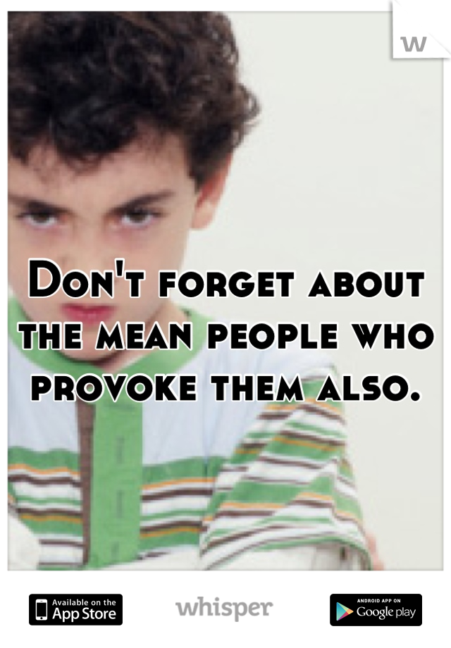 Don't forget about the mean people who provoke them also.