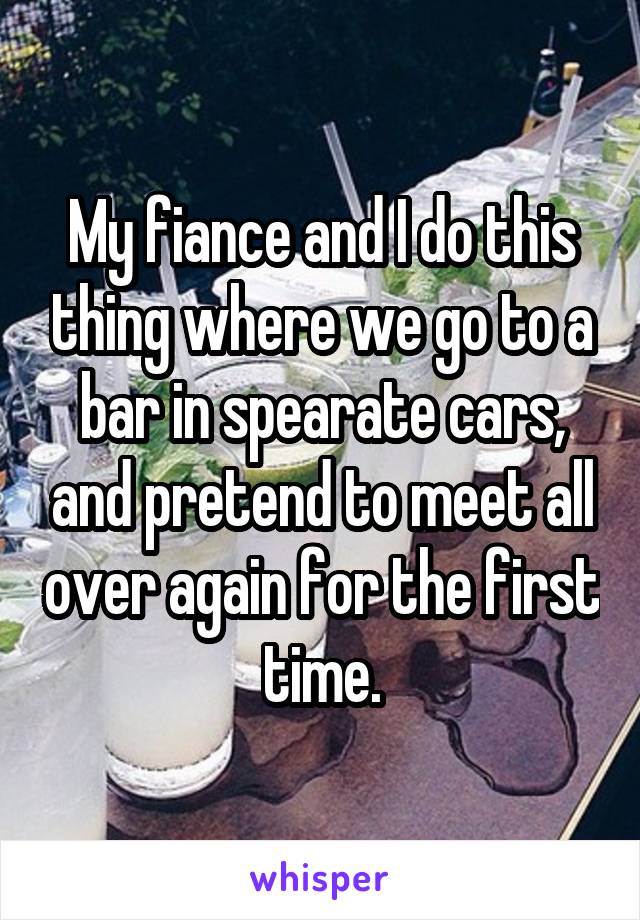 My fiance and I do this thing where we go to a bar in spearate cars, and pretend to meet all over again for the first time.