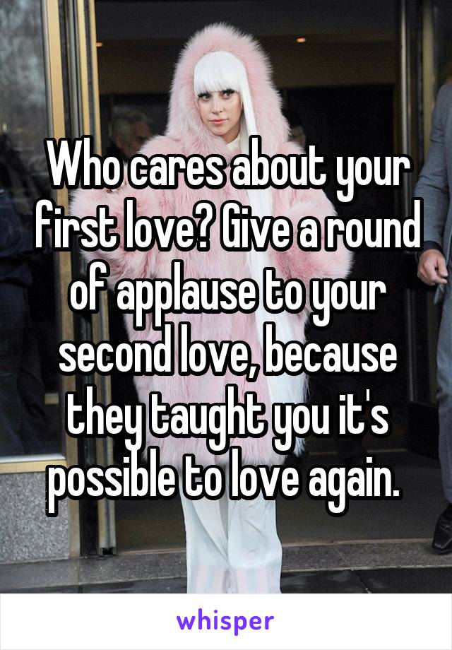 Who cares about your first love? Give a round of applause to your second love, because they taught you it's possible to love again. 