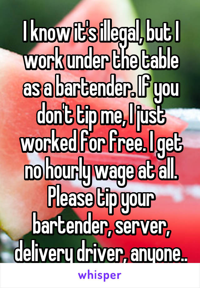 I know it's illegal, but I work under the table as a bartender. If you don't tip me, I just worked for free. I get no hourly wage at all. Please tip your bartender, server, delivery driver, anyone..