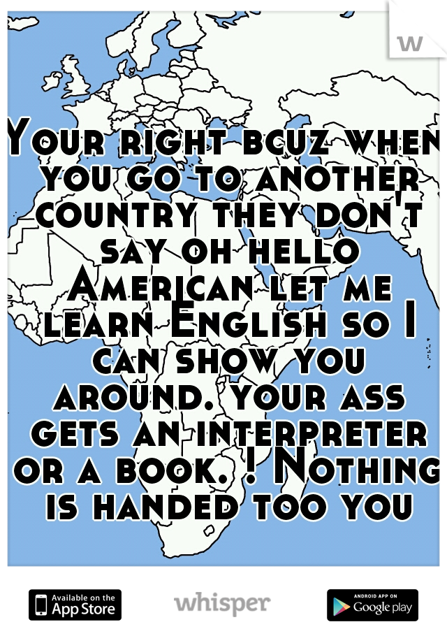 Your right bcuz when you go to another country they don't say oh hello American let me learn English so I can show you around. your ass gets an interpreter or a book. ! Nothing is handed too you