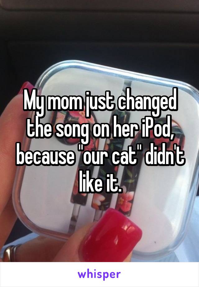 My mom just changed the song on her iPod, because "our cat" didn't like it.