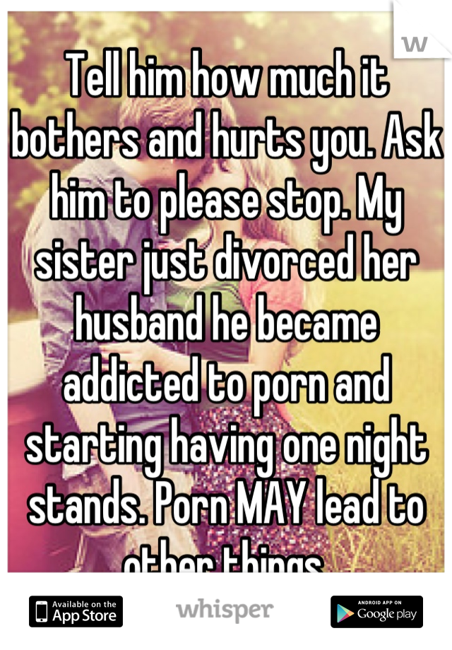 Tell him how much it bothers and hurts you. Ask him to please stop. My sister just divorced her husband he became addicted to porn and starting having one night stands. Porn MAY lead to other things.