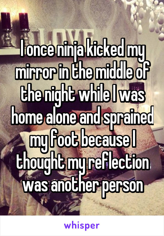 I once ninja kicked my mirror in the middle of the night while I was home alone and sprained my foot because I thought my reflection was another person
