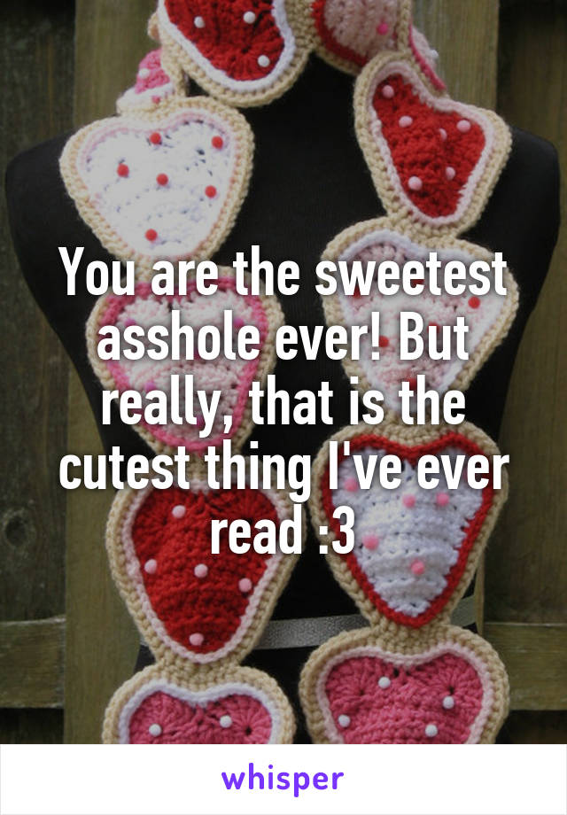 You are the sweetest asshole ever! But really, that is the cutest thing I've ever read :3
