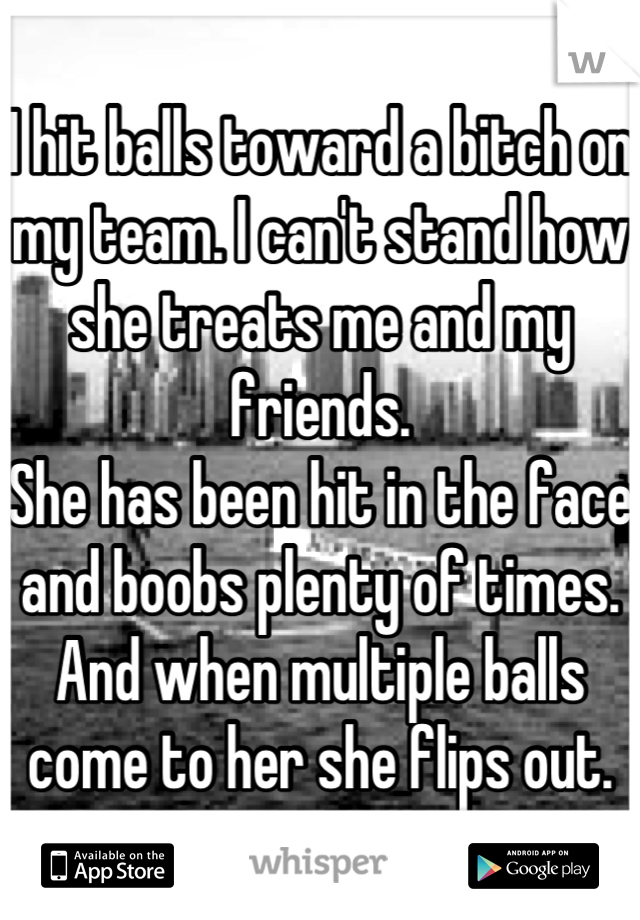 I hit balls toward a bitch on my team. I can't stand how she treats me and my friends.
She has been hit in the face and boobs plenty of times. And when multiple balls come to her she flips out.