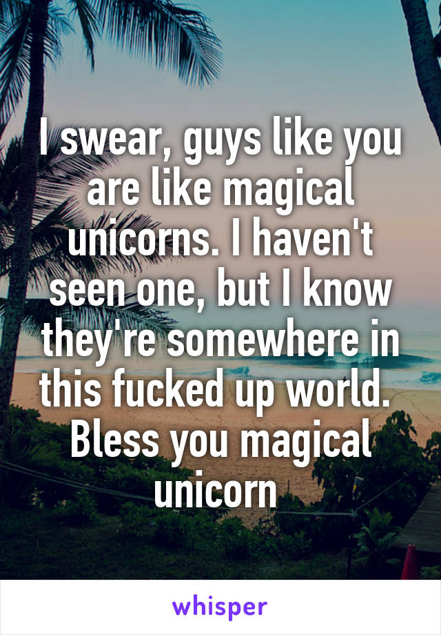 I swear, guys like you are like magical unicorns. I haven't seen one, but I know they're somewhere in this fucked up world.  Bless you magical unicorn 