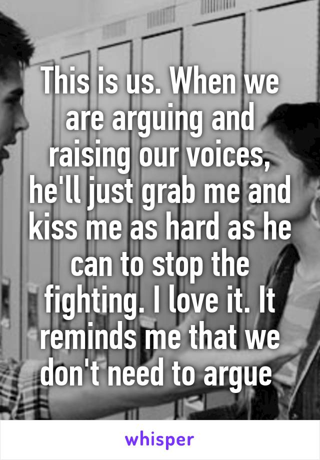 This is us. When we are arguing and raising our voices, he'll just grab me and kiss me as hard as he can to stop the fighting. I love it. It reminds me that we don't need to argue 