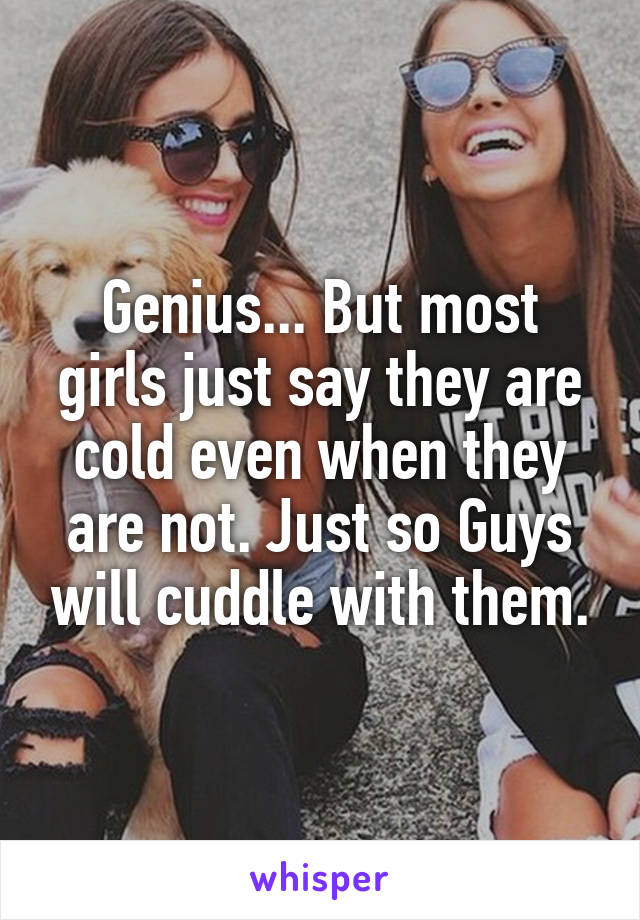 Genius... But most girls just say they are cold even when they are not. Just so Guys will cuddle with them.