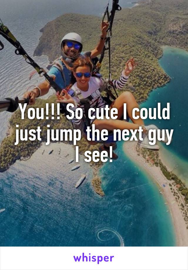 You!!! So cute I could just jump the next guy I see!