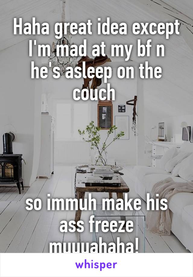 Haha great idea except I'm mad at my bf n he's asleep on the couch 




so immuh make his ass freeze muuuahaha! 