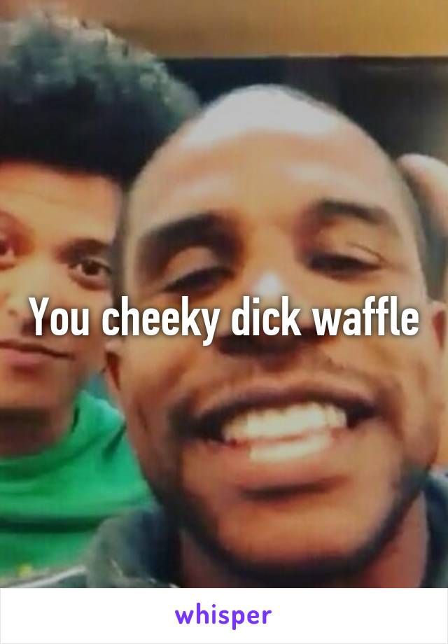 You cheeky dick waffle