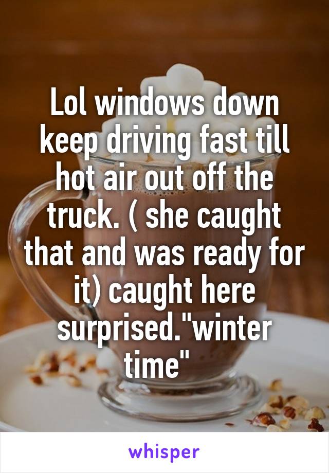 Lol windows down keep driving fast till hot air out off the truck. ( she caught that and was ready for it) caught here surprised."winter time"  