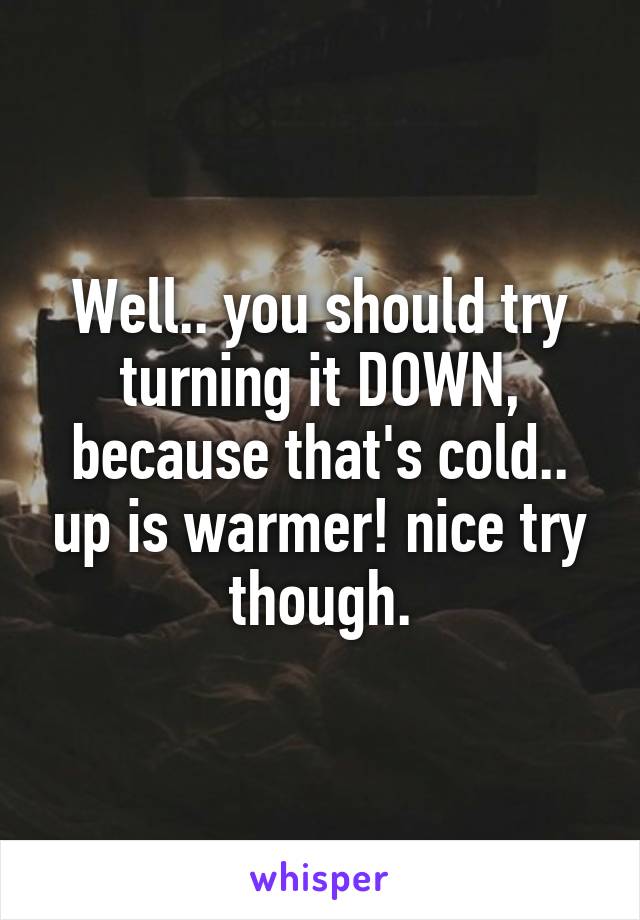 Well.. you should try turning it DOWN, because that's cold.. up is warmer! nice try though.