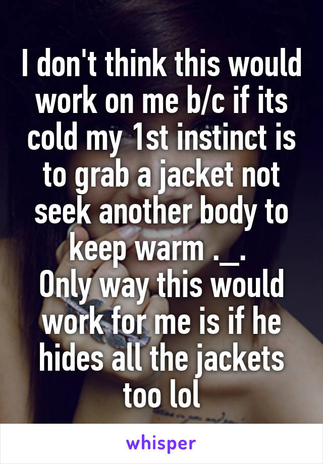 I don't think this would work on me b/c if its cold my 1st instinct is to grab a jacket not seek another body to keep warm ._. 
Only way this would work for me is if he hides all the jackets too lol