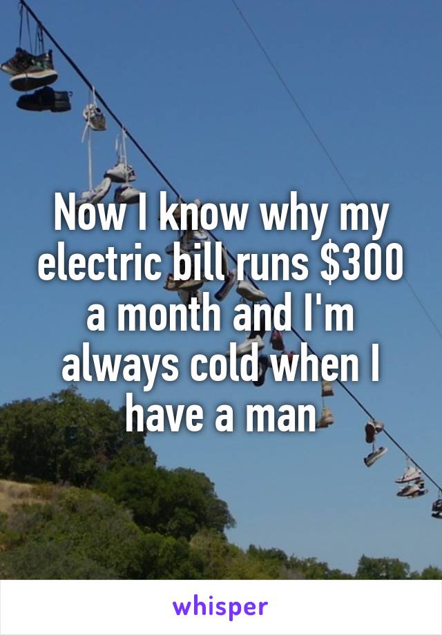 Now I know why my electric bill runs $300 a month and I'm always cold when I have a man