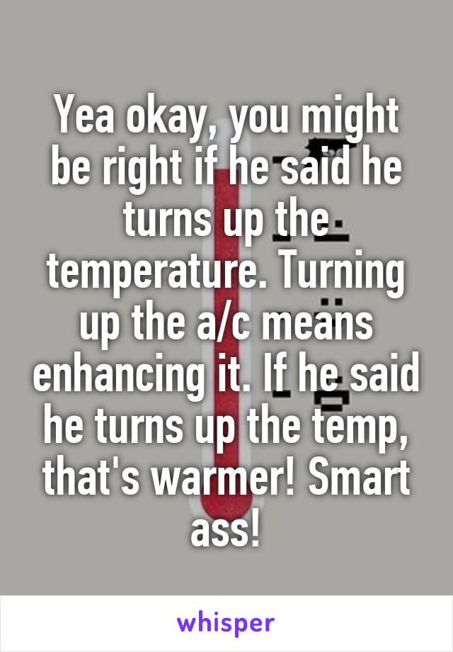 Yea okay, you might be right if he said he turns up the temperature. Turning up the a/c means enhancing it. If he said he turns up the temp, that's warmer! Smart ass!