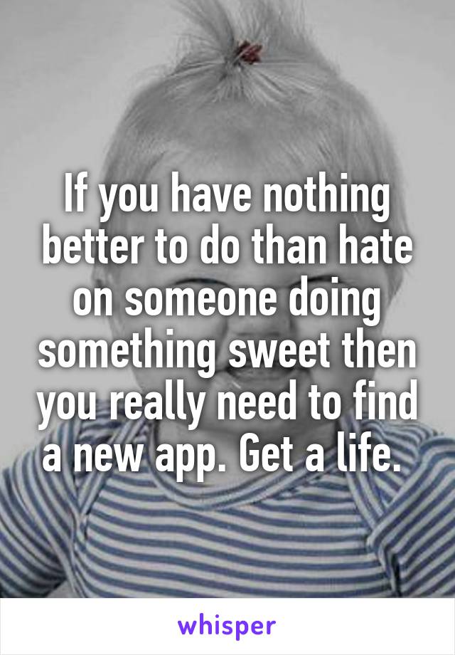 If you have nothing better to do than hate on someone doing something sweet then you really need to find a new app. Get a life. 