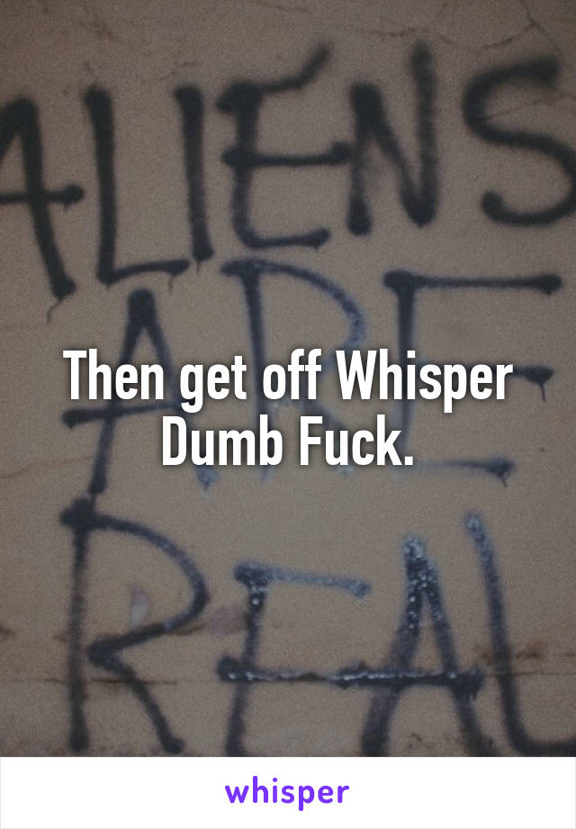 Then get off Whisper Dumb Fuck.