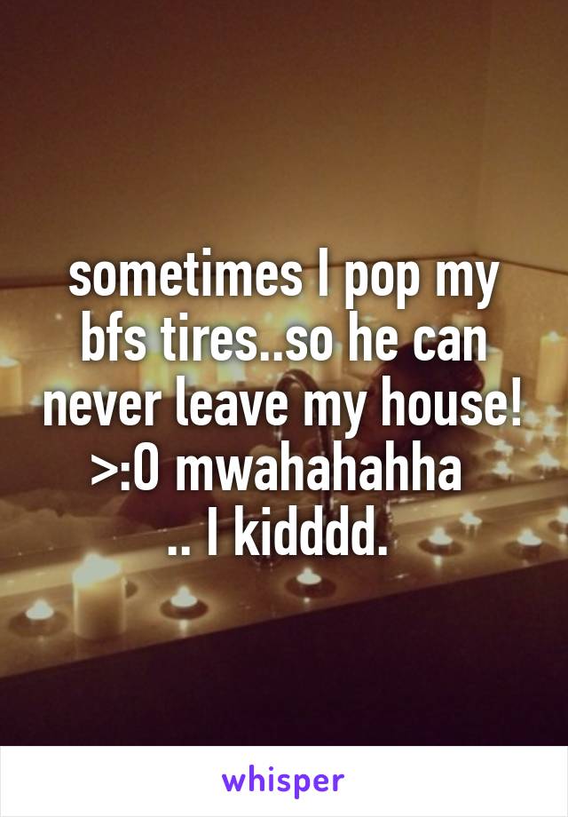 sometimes I pop my bfs tires..so he can never leave my house! >:O mwahahahha 
.. I kidddd. 