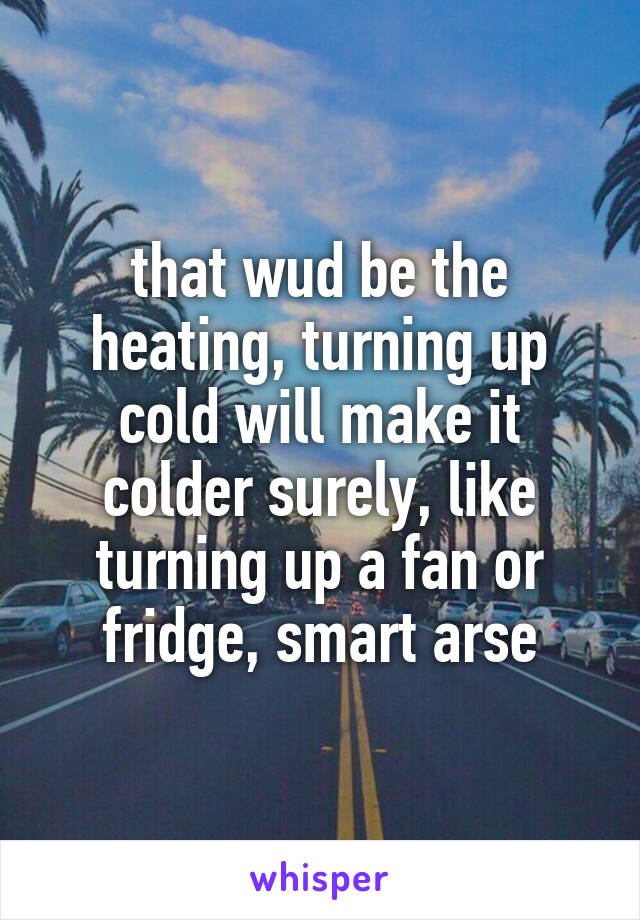 that wud be the heating, turning up cold will make it colder surely, like turning up a fan or fridge, smart arse