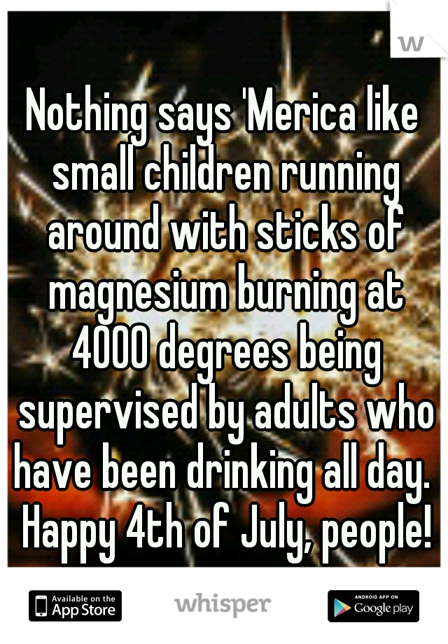 Nothing says 'Merica like small children running around with sticks of magnesium burning at 4000 degrees being supervised by adults who have been drinking all day.  Happy 4th of July, people!