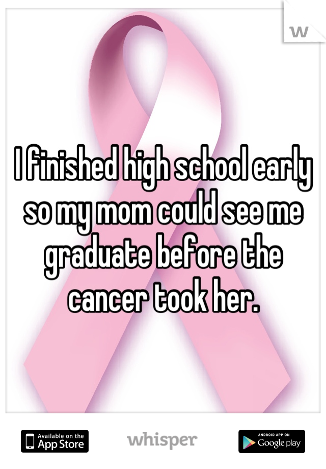 I finished high school early so my mom could see me graduate before the cancer took her.