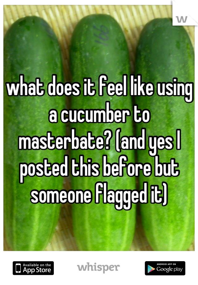 what does it feel like using a cucumber to masterbate? (and yes I posted this before but someone flagged it)