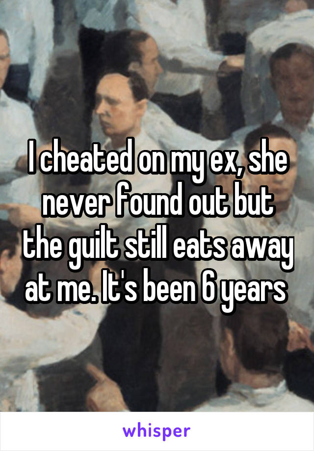 I cheated on my ex, she never found out but the guilt still eats away at me. It's been 6 years 