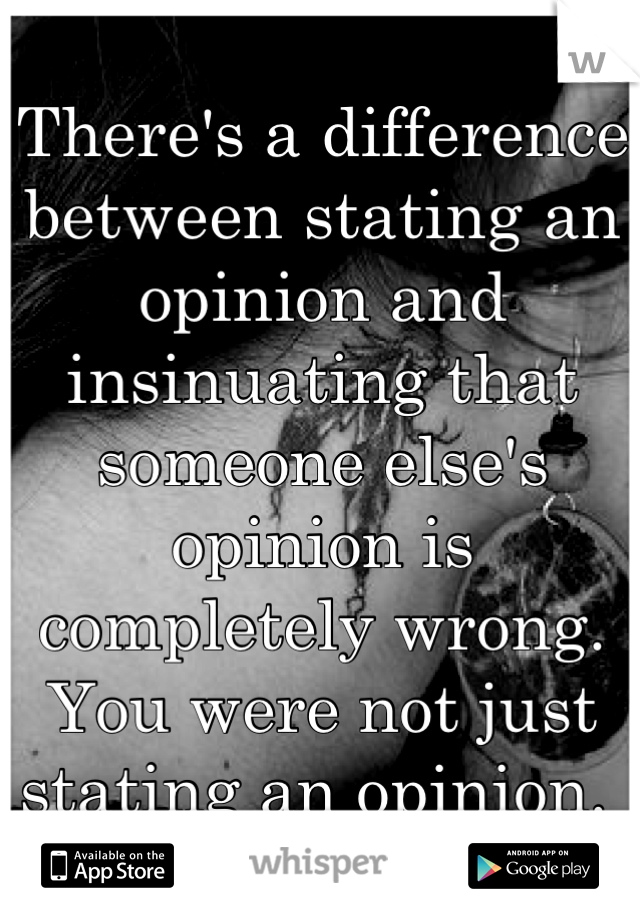 There's a difference between stating an opinion and insinuating that someone else's opinion is completely wrong. You were not just stating an opinion. 