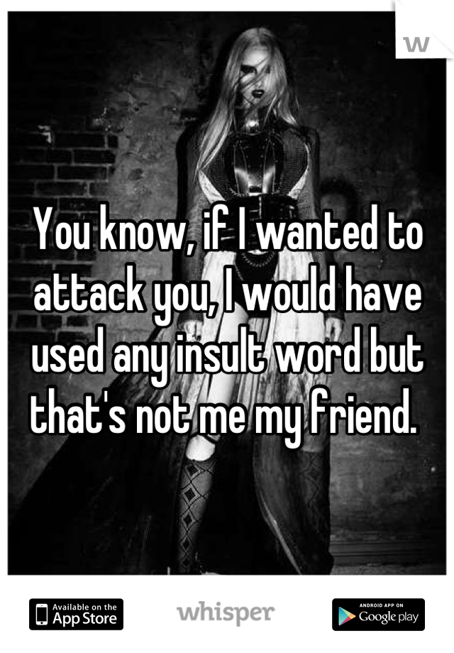 You know, if I wanted to attack you, I would have used any insult word but that's not me my friend. 