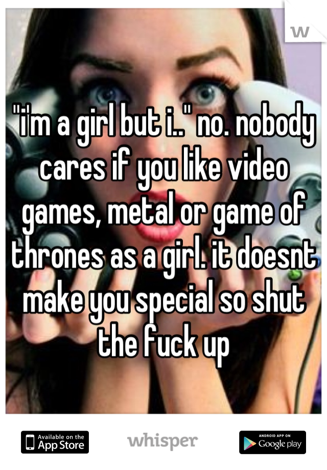 "i'm a girl but i.." no. nobody cares if you like video games, metal or game of thrones as a girl. it doesnt make you special so shut the fuck up
