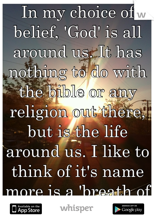 In my choice of belief, 'God' is all around us. It has nothing to do with the bible or any religion out there, but is the life around us. I like to think of it's name more is a 'breath of life' 