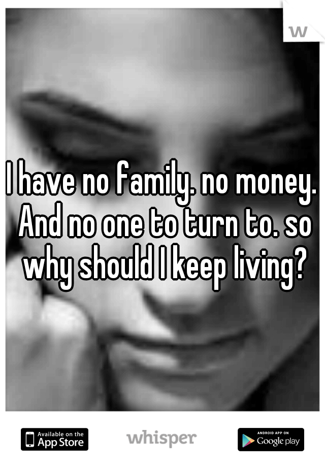 I have no family. no money. And no one to turn to. so why should I keep living?