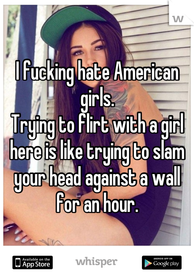 I fucking hate American girls.
Trying to flirt with a girl here is like trying to slam your head against a wall for an hour.